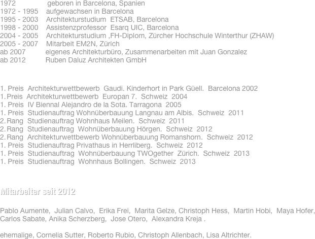 &#10;Ruben Daluz, dipl. Arch. FH&#10;&#10;1972                geboren in Barcelona, Spanien&#10;1972 - 1995    aufgewachsen in Barcelona &#10;1995 - 2003    Architekturstudium  ETSAB, Barcelona&#10;1998 - 2000    Assistenzprofessor  Esarq UIC, Barcelona&#10;2004 - 2005    Architekturstudium ,FH-Diplom, Zürcher Hochschule Winterthur (ZHAW)&#10;2005 - 2007    Mitarbeit EM2N, Zürich&#10;2007 - 2011    Leitung Entwurf bei Weisser Architektur, Zollikon&#10;ab 2007          eigenes Architekturbüro, Zusammenarbeiten mit Juan Gonzalez &#10;ab 2012          Ruben Daluz Architekten GmbH&#10;&#10;&#10;&#10;1. Preis  Architekturwettbewerb  Gaudi. Kinderhort in Park Güell. Barcelona 2002&#10;Preis  Architekturwettbewerb  Europan 7. Urbane Intensität und Vielfalt des Wohnens. Schweiz 2004&#10;1. Preis  IV Biennal Alejandro de la Sota COAC Tarragona. Bürogebäude A. Pintaluba SA. Tarragona 2005&#10;1. Preis  Studienauftrag Wohnüberbauung Langnau am Albis.  Schweiz 2011&#10;Rang  Studienauftrag Wohnhaus Meilen.  Schweiz 2011&#10;Rang  Studienauftrag  Wohnüberbauung Hörgen. Schweiz 2012&#10;Rang  Architekturwettbewerb Wohnüberbauung Romanshorn. Schweiz 2012&#10;Preis  Studienauftrag Privathaus in Herrliberg. Schweiz 2012&#10;&#10;&#10;&#10;&#10;&#10;Mitarbeiter seit 2012&#10;Michael Bichsel, Erika Frei, Christoph Hess, Roberto Rubio, Carlos Sabater, Cornelia Sutter.&#10;&#10;&#10;&#10;